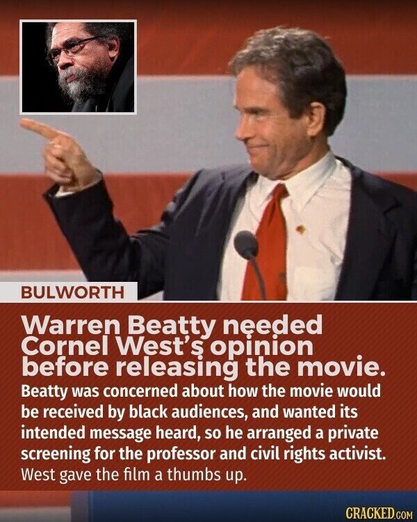 BULWORTH Warren Beatty needed Cornel West's opinion before releasing the movie. Beatty was concerned about how the movie would be received by black audiences, and wanted its intended message heard, so he arranged a private screening for the professor and civil rights activist. West gave the film a thumbs up. CRACKED.COM