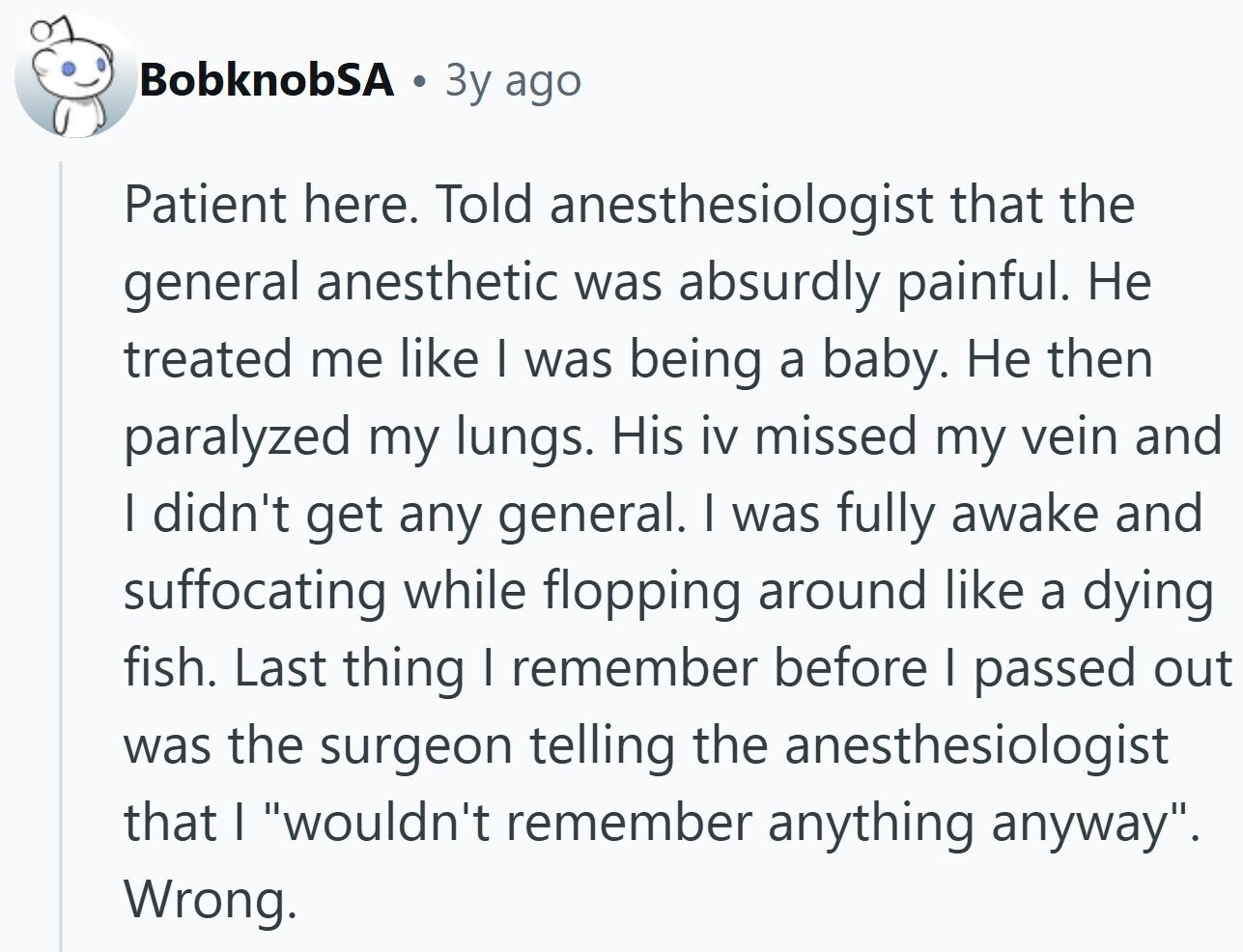 BobknobSA 3y ago Patient here. Told anesthesiologist that the general anesthetic was absurdly painful. Не treated me like I was being a baby. Не then paralyzed my lungs. His iv missed my vein and I didn't get any general. I was fully awake and suffocating while flopping around like a dying fish. Last thing I remember before I passed out was the surgeon telling the anesthesiologist that I wouldn't remember anything anyway. Wrong.