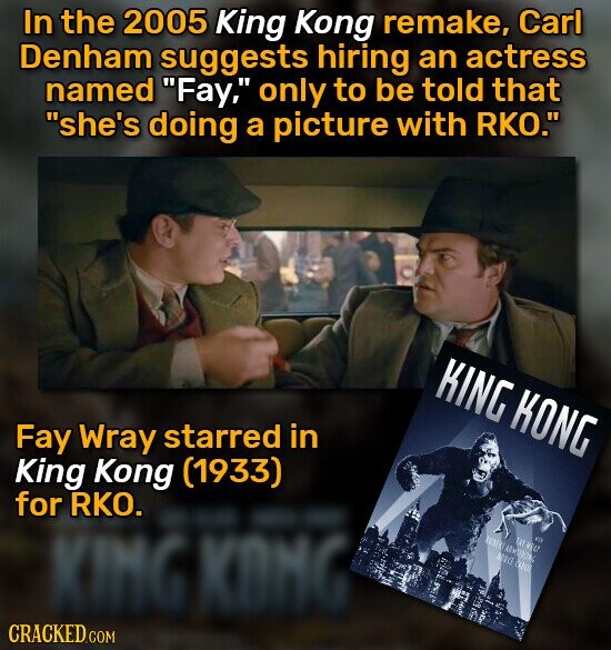 In the 2005 King Kong remake, Carl Denham suggests hiring an actress named Fay, only to be told that she's doing a picture with RKO. KING KONG Fay Wray starred in King Kong (1933) for RKO. KING KONG RUBERT AENTERONG FAT WELT va ANICE САВОГ CRACKED.COM