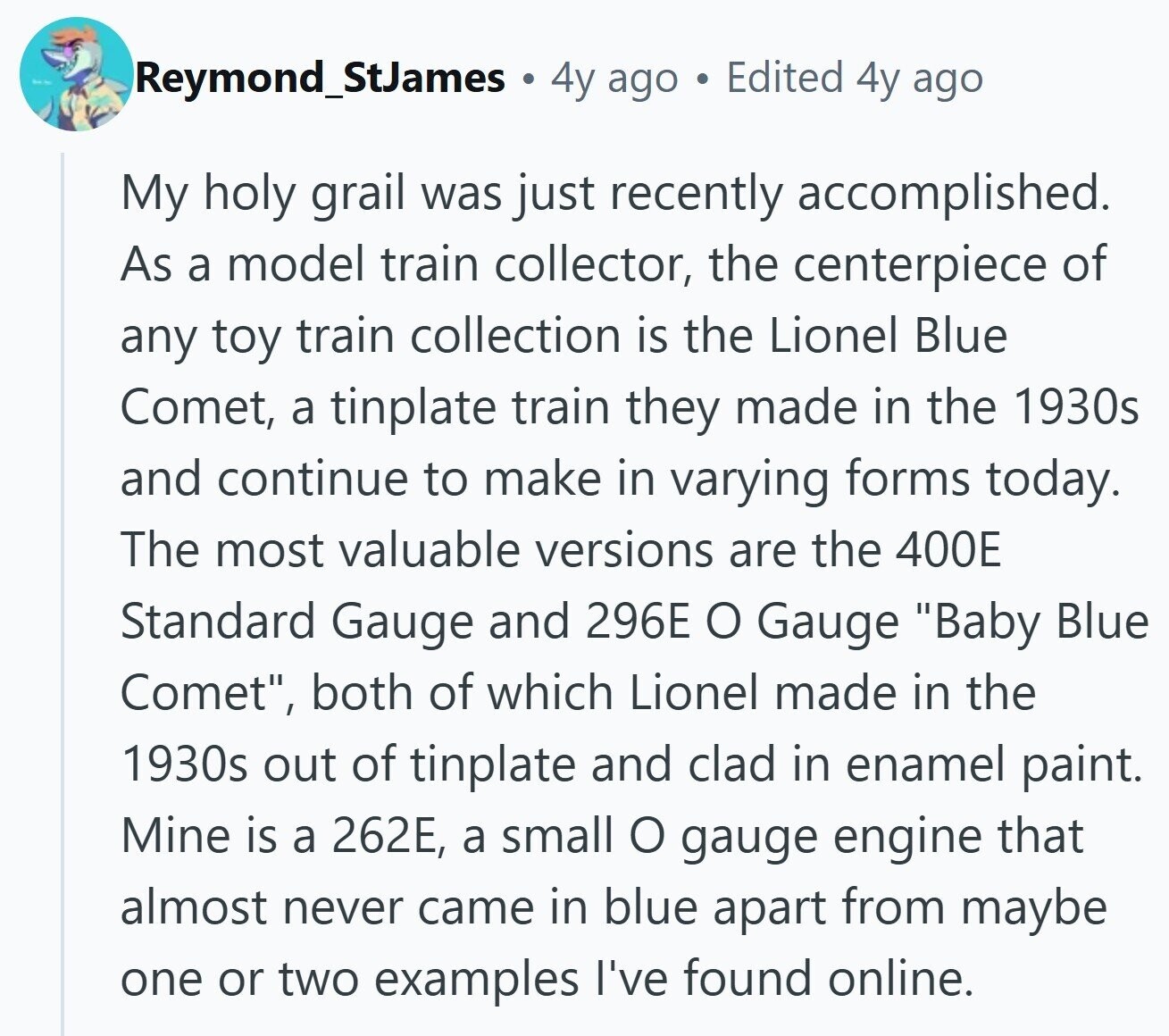 Reymond_StJames 4y ago Edited 4y ago My holy grail was just recently accomplished. As a model train collector, the centerpiece of any toy train collection is the Lionel Blue Comet, a tinplate train they made in the 1930s and continue to make in varying forms today. The most valuable versions are the 400E Standard Gauge and 296E O Gauge Baby Blue Comet, both of which Lionel made in the 1930s out of tinplate and clad in enamel paint. Mine is a 262E, a small o gauge engine that almost never came in blue apart from maybe one or two examples