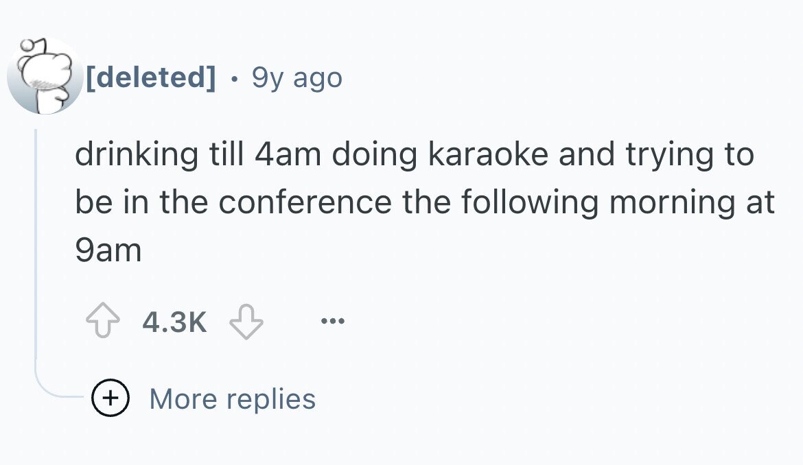 . 9y ago drinking till 4am doing karaoke and trying to be in the conference the following morning at 9am 4.3K ... + More replies