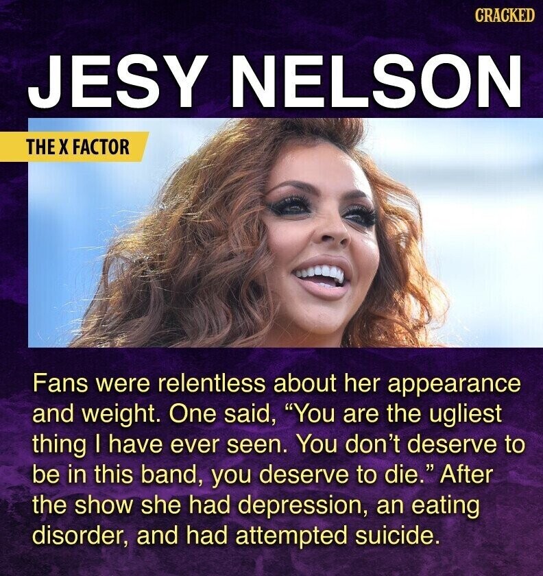 CRACKED JESY NELSON THE X FACTOR Fans were relentless about her appearance and weight. One said, You are the ugliest thing I have ever seen. You don't deserve to be in this band, you deserve to die. After the show she had depression, an eating disorder, and had attempted suicide.