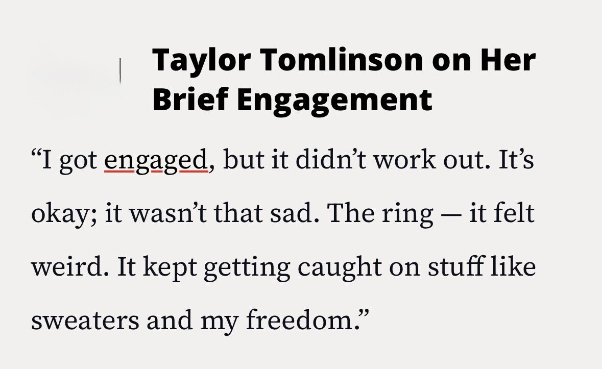 Taylor Tomlinson on Her Brief Engagement I got engaged, but it didn't work out. It's okay; it wasn't that sad. The ring-it felt weird. It kept getting caught on stuff like sweaters and my freedom.