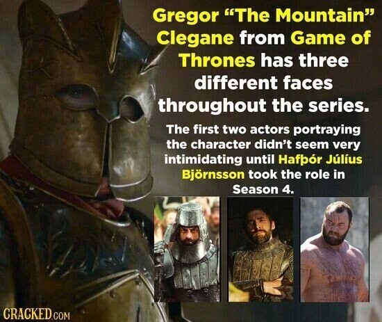 Gregor The Mountain Clegane from Game of Thrones has three different faces throughout the series. The first two actors portraying the character didn't seem very intimidating until Hafpór Júlíus Björnsson took the role in Season 4. CRACKED.COM