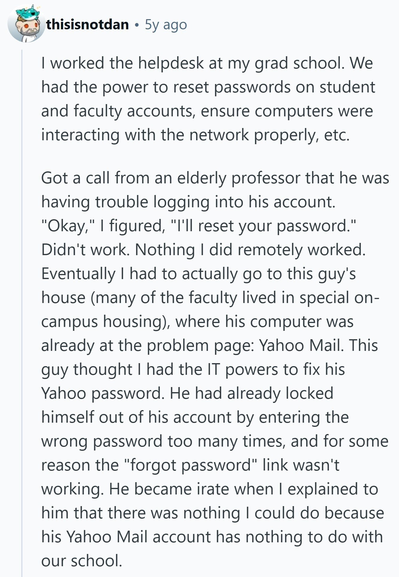thisisnotdan 5y ago I worked the helpdesk at my grad school. We had the power to reset passwords on student and faculty accounts, ensure computers were interacting with the network properly, etc. Got a call from an elderly professor that he was having trouble logging into his account. Okay, I figured, I'll reset your password. Didn't work. Nothing I did remotely worked. Eventually I had to actually go to this guy's house (many of the faculty lived in special on- campus housing), where his computer was already at the problem page: Yahoo Mail. This guy thought I had the IT 