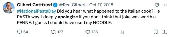 Gilbert Gottfried @RealGilbert Oct 17, 2018 ... #NationalPastaDay Did you hear what happened to the Italian cook? Не PASTA way. I deeply apologize if you don't think that joke was worth a PENNE. I guess I should have used my NOODLE. 64 177 735