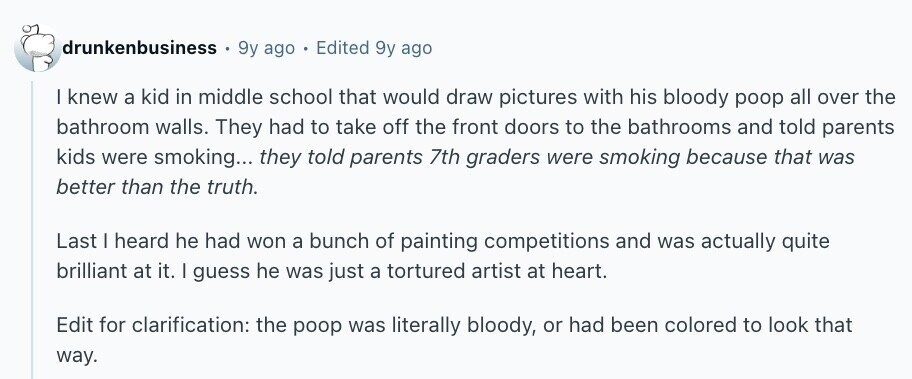 drunkenbusiness 9y ago Edited 9y ago I knew a kid in middle school that would draw pictures with his bloody poop all over the bathroom walls. They had to take off the front doors to the bathrooms and told parents kids were smoking... they told parents 7th graders were smoking because that was better than the truth. Last | heard he had won a bunch of painting competitions and was actually quite brilliant at it. I guess he was just a tortured artist at heart. Edit for clarification: the poop was literally bloody, or had been colored to look that