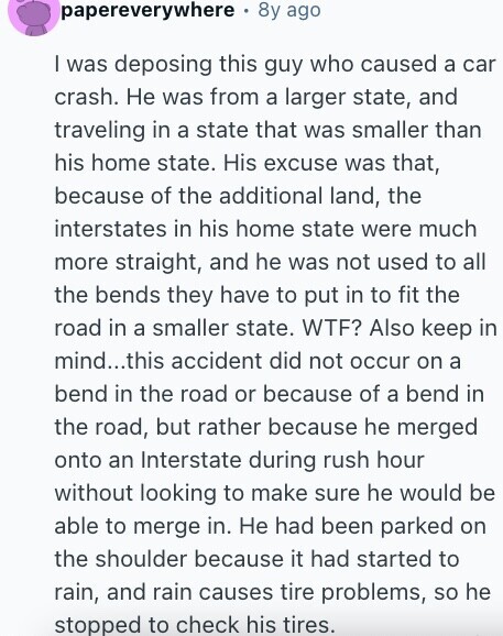papereverywhere 8y ago I was deposing this guy who caused a car crash. Не was from a larger state, and traveling in a state that was smaller than his home state. His excuse was that, because of the additional land, the interstates in his home state were much more straight, and he was not used to all the bends they have to put in to fit the road in a smaller state. WTF? Also keep in mind...this accident did not occur on a bend in the road or because of a bend in the road, but rather because he merged 