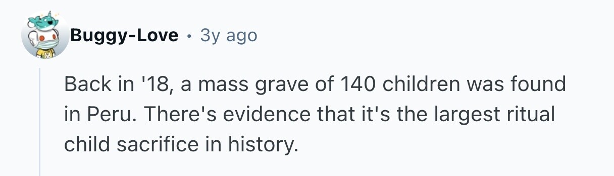 Buggy-Love . . 3y ago Back in '18, a mass grave of 140 children was found in Peru. There's evidence that it's the largest ritual child sacrifice in history.