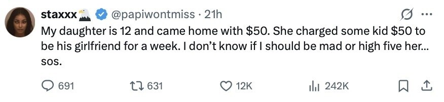 staxxx @papiwontmiss 21h ... My daughter is 12 and came home with $50. She charged some kid $50 to be his girlfriend for a week. I don't know if I should be mad or high five her... sos. 691 631 12K 242K 