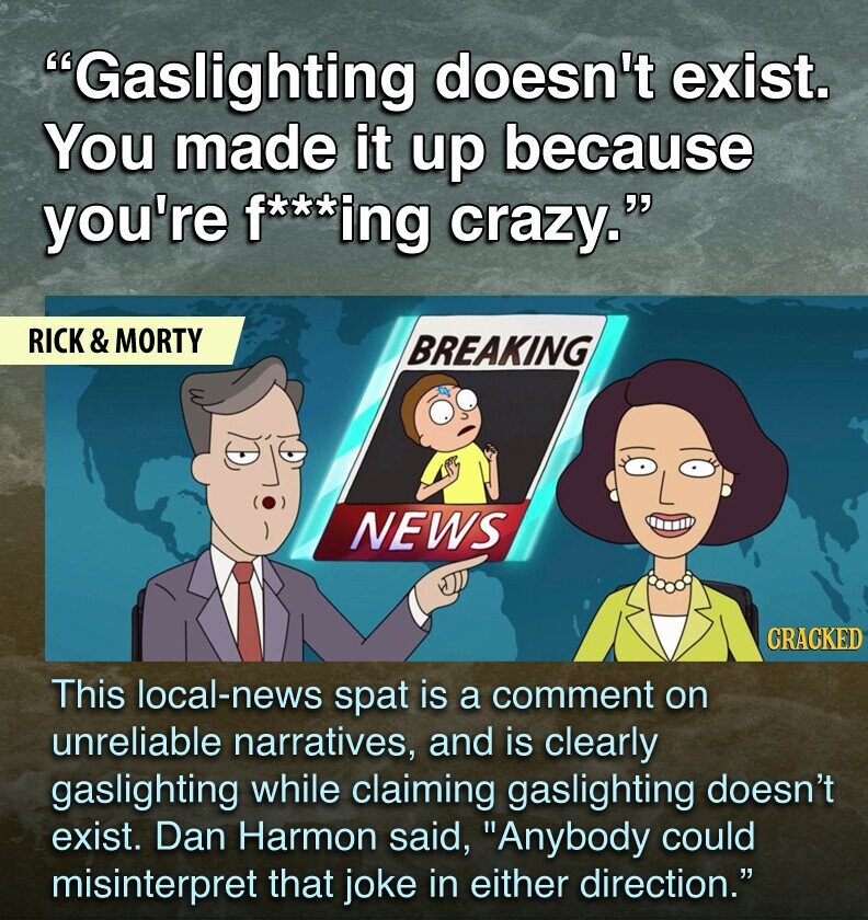 Gaslighting doesn't exist. You made it up because you're f***ing crazy. RICK & MORTY BREAKING NEWS CRACKED This local-news spat is a comment on unreliable narratives, and is clearly gaslighting while claiming gaslighting doesn't exist. Dan Harmon said, Anybody could misinterpret that joke in either direction.