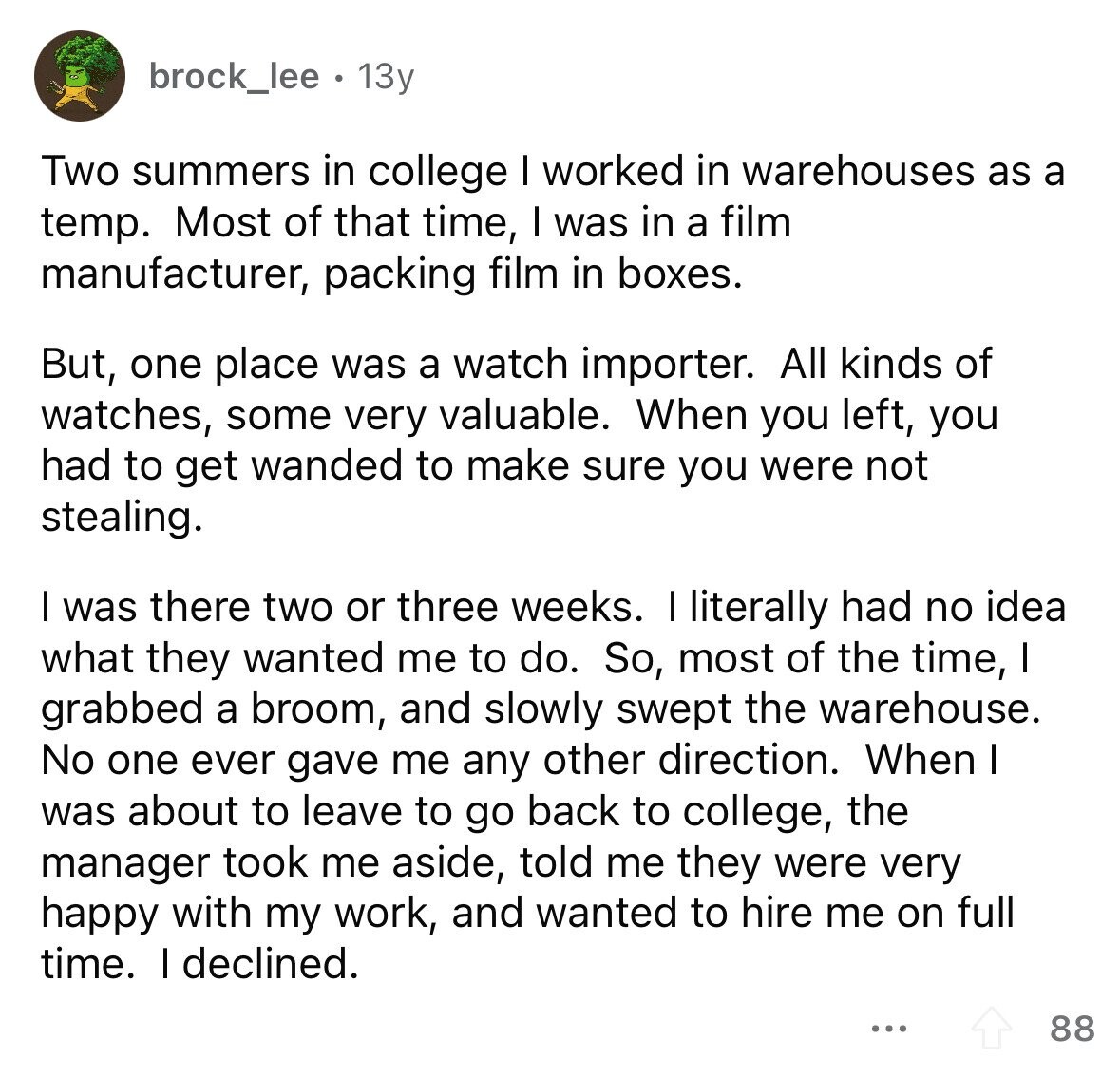 brock_lee 13y Two summers in college I worked in warehouses as a temp. Most of that time, I was in a film manufacturer, packing film in boxes. But, one place was a watch importer. All kinds of watches, some very valuable. When you left, you had to get wanded to make sure you were not stealing. I was there two or three weeks. I literally had no idea what they wanted me to do. So, most of the time, I grabbed a broom, and slowly swept the warehouse. No one ever gave me any other direction. When I was about