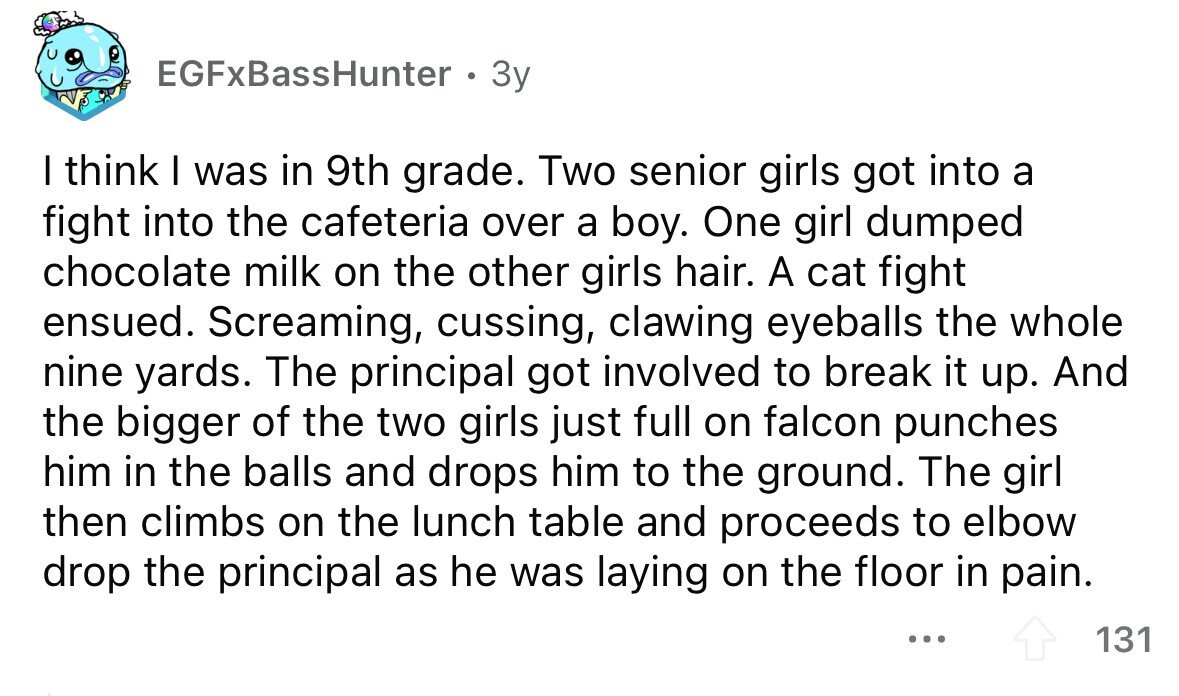 EGFxBassHunter 3y I think I was in 9th grade. Two senior girls got into a fight into the cafeteria over a boy. One girl dumped chocolate milk on the other girls hair. A cat fight ensued. Screaming, cussing, clawing eyeballs the whole nine yards. The principal got involved to break it up. And the bigger of the two girls just full on falcon punches him in the balls and drops him to the ground. The girl then climbs on the lunch table and proceeds to elbow drop the principal as he was laying on the floor in pain. ... 131