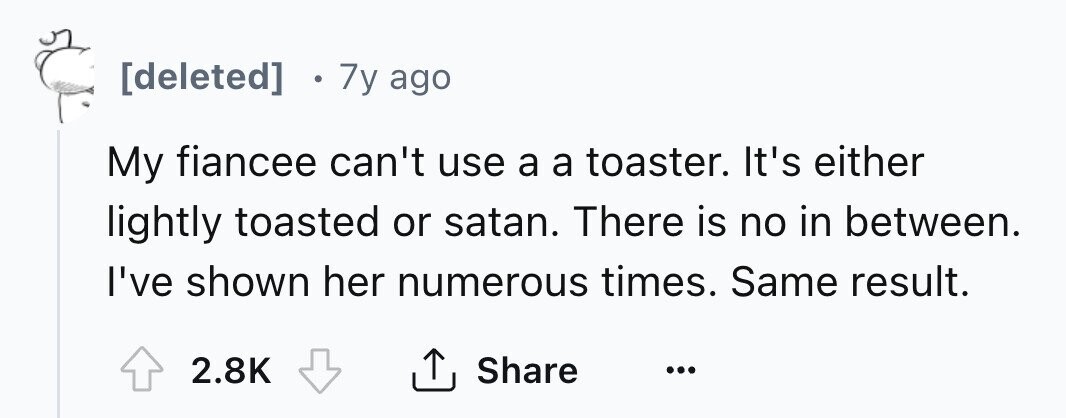[deleted] 7y ago My fiancee can't use a a toaster. It's either lightly toasted or satan. There is no in between. I've shown her numerous times. Same result. 2.8K Share ... 