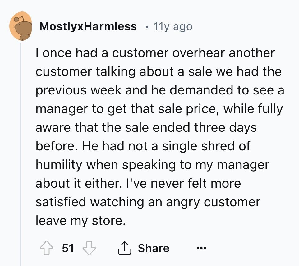 MostlyxHarmless 11y ago I once had a customer overhear another customer talking about a sale we had the previous week and he demanded to see a manager to get that sale price, while fully aware that the sale ended three days before. Не had not a single shred of humility when speaking to my manager about it either. I've never felt more satisfied watching an angry customer leave my store. 51 Share ... 