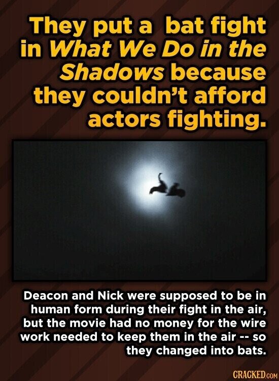 They put a bat fight in What We Do in the Shadows because they couldn't afford actors fighting. Deacon and Nick were supposed to be in human form during their fight in the air, but the movie had no money for the wire work needed to keep them in the air r - so they changed into bats. CRACKED.COM