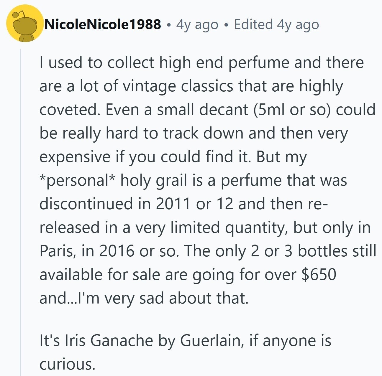 NicoleNicole1988 4y ago Edited 4y ago I used to collect high end perfume and there are a lot of vintage classics that are highly coveted. Even a small decant (5ml or so) could be really hard to track down and then very expensive if you could find it. But my *personal* holy grail is a perfume that was discontinued in 2011 or 12 and then re- released in a very limited quantity, but only in Paris, in 2016 or so. The only 2 or 3 bottles still available for sale are going for over $650 and...I'm very sad about that.