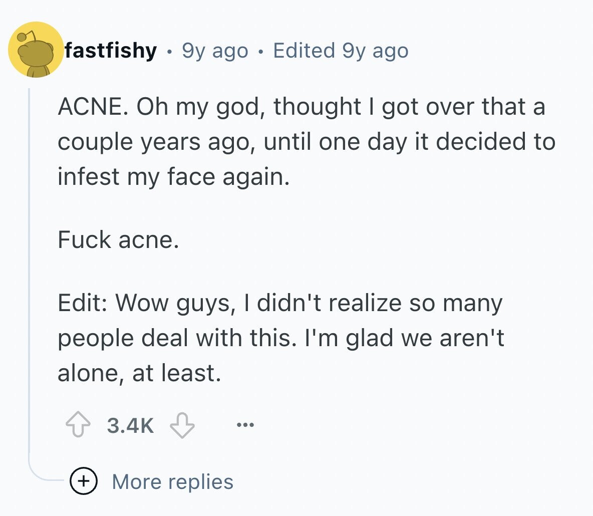 fastfishy 9y ago Edited 9y ago ACNE. Oh my god, thought I got over that a couple years ago, until one day it decided to infest my face again. Fuck acne. Edit: Wow guys, I didn't realize so many people deal with this. I'm glad we aren't alone, at least. 3.4K ... + More replies