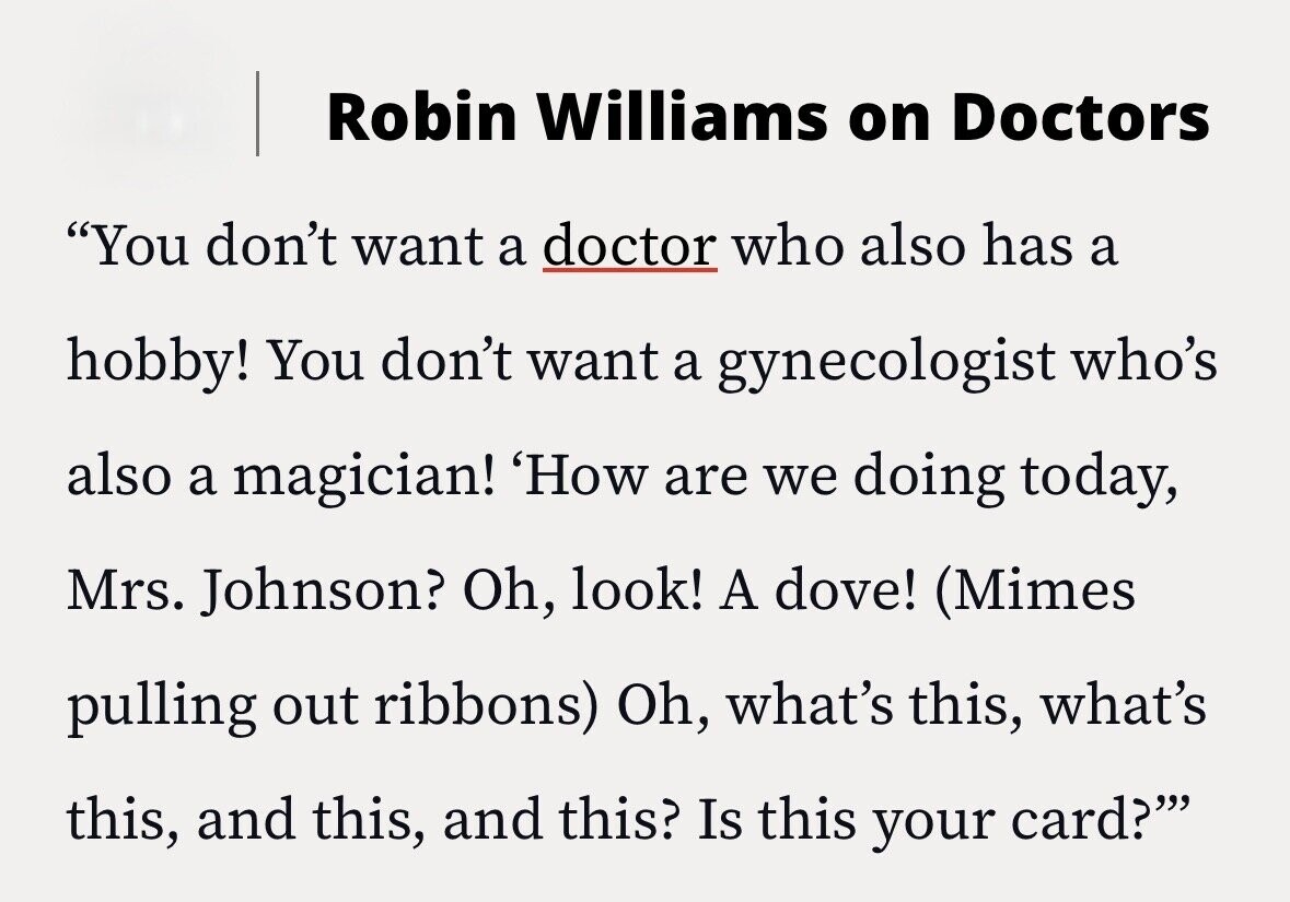 Robin Williams on Doctors You don't want a doctor who also has a hobby! You don't want a gynecologist who's also a magician! 'How are we doing today, Mrs. Johnson? Oh, look! A dove! (Mimes pulling out ribbons) Oh, what's this, what's this, and this, and this? Is this your card?'