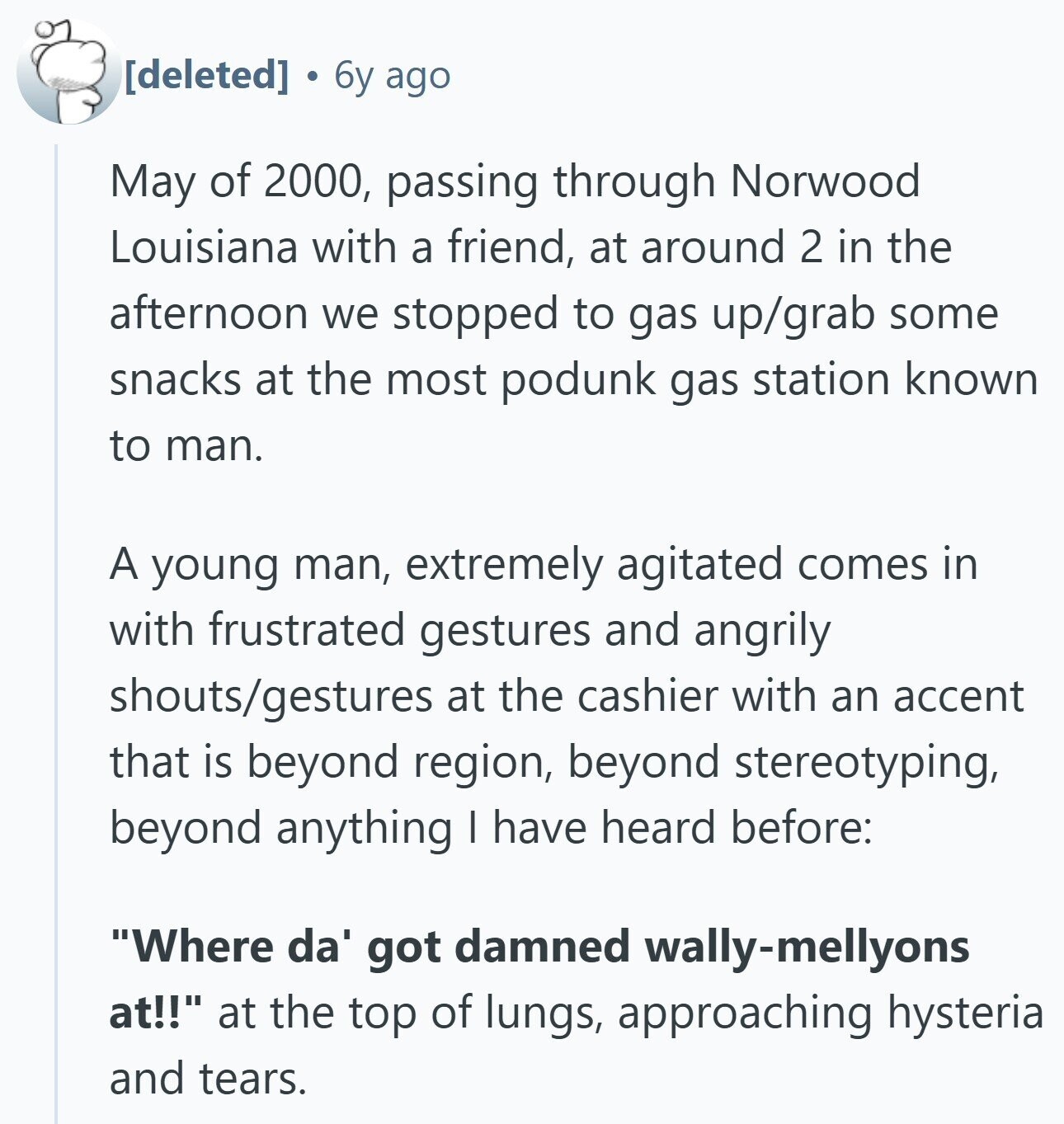 6y ago May of 2000, passing through Norwood Louisiana with a friend, at around 2 in the afternoon we stopped to gas up/grab some snacks at the most podunk gas station known to man. A young man, extremely agitated comes in with frustrated gestures and angrily shouts/gestures at the cashier with an accent that is beyond region, beyond stereotyping, beyond anything I have heard before: Where da' got damned wally-mellyons at!! at the top of lungs, approaching hysteria and tears.