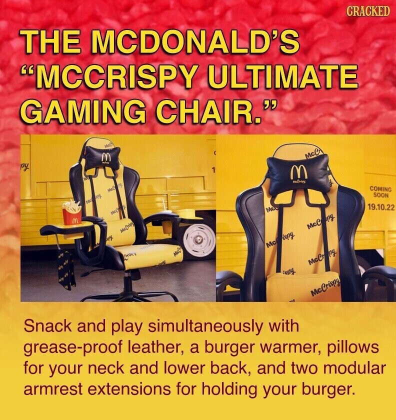 CRACKED THE MCDONALD'S MCCRISPY ULTIMATE GAMING CHAIR. McC M McCr ру 1 M COMING McC mg SOON McCany 19.10.22 Mc McC M McC py McCrisp spy Mc ispy McD McCr py :eny McCrispy Snack and play simultaneously with grease-proof leather, a burger warmer, pillows for your neck and lower back, and two modular armrest extensions for holding your burger.