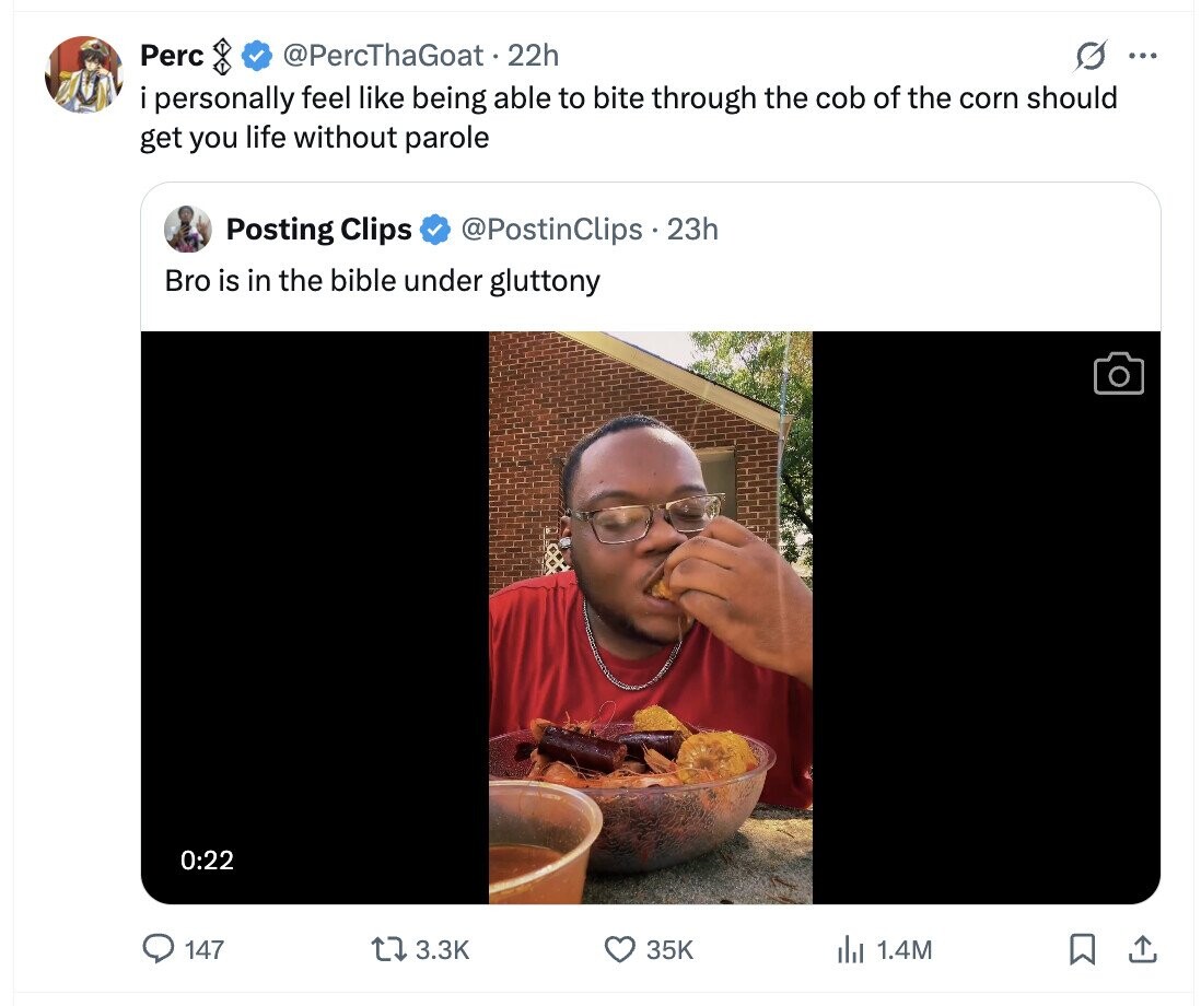 Perc @PercThaGoat 22h G ... i personally feel like being able to bite through the cob of the corn should get you life without parole Posting Clips @PostinClips.23h Bro is in the bible under gluttony 0:22 147 3.3K 35K del 1.4M 
