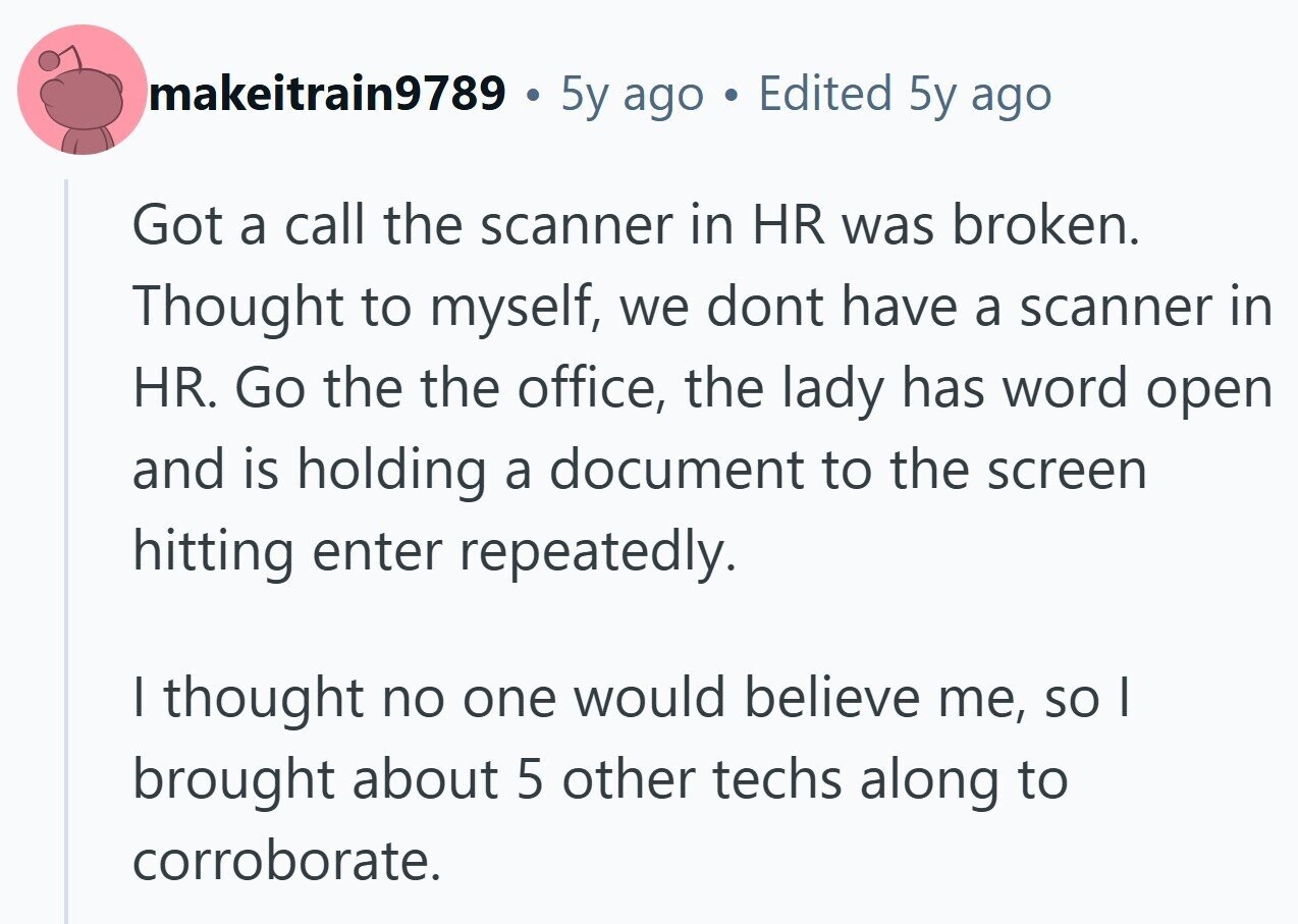 makeitrain9789 . 5y ago . Edited 5y ago Got a call the scanner in HR was broken. Thought to myself, we dont have a scanner in HR. Go the the office, the lady has word open and is holding a document to the screen hitting enter repeatedly. I thought no one would believe me, so I brought about 5 other techs along to corroborate. 