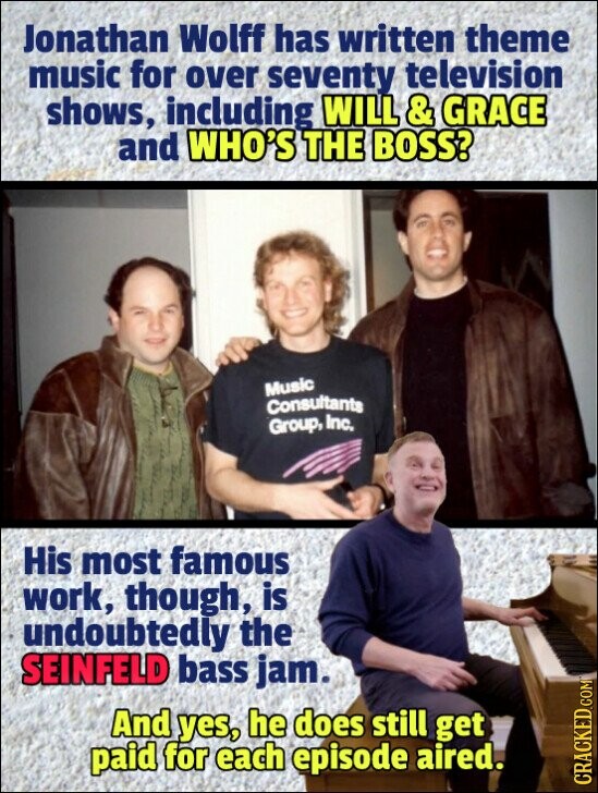 Jonathan Wolff has written theme music for over seventy television shows, including WILL & GRACE and WHO'S THE BOSS? Music Consultants Group, Inc. His most famous work, though, is undoubtedly the SEINFELD bass jam. And yes, he does still get paid for each episode aired. CRACKED.COM