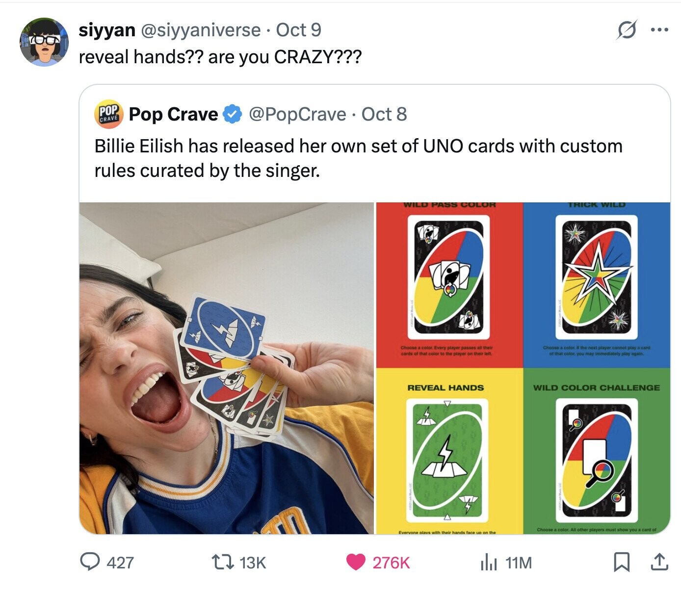 siyyan @siyyaniverse Oct 9 ... reveal hands?? are you CRAZY??? POP CRAVE @PopCrave Oct 8 Pop Crave Billie Eilish has released her own set of UNO cards with custom rules curated by the singer. WILD PASS COLOR TRICK WILD Choose color Every player passes all their Choose color If the next player cannot play a card cards O that color to the player or their left of that color you may Immediately play again REVEAL HANDS WILD COLOR CHALLENGE E Choose color All other players must show you card of Everyone plays with their hands face un on the 427 13K 276K del 