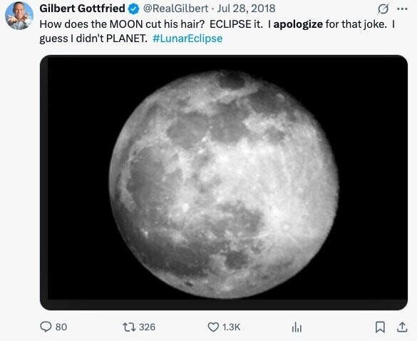Gilbert Gottfried @RealGilbert Jul 28, 2018 ... How does the MOON cut his hair? ECLIPSE it. I apologize for that joke. I guess I didn't PLANET. #LunarEclipse 80 326 1.3K