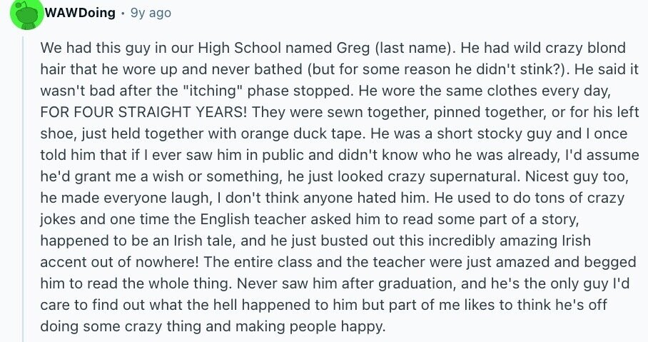 WAWDoing 9y ago We had this guy in our High School named Greg (last name). Не had wild crazy blond hair that he wore up and never bathed (but for some reason he didn't stink?). Не said it wasn't bad after the itching phase stopped. Не wore the same clothes every day, FOR FOUR STRAIGHT YEARS! They were sewn together, pinned together, or for his left shoe, just held together with orange duck tape. Не was a short stocky guy and | once told him that if I ever saw him in public and didn't know who he was already,
