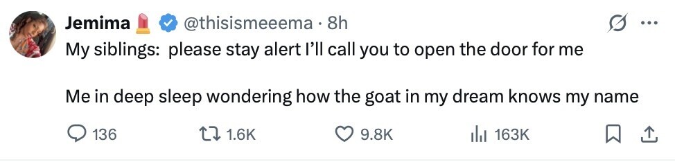 Jemima @thisismeeema 8h ... My siblings: please stay alert I'll call you to open the door for me Me in deep sleep wondering how the goat in my dream knows my name 136 1.6K 9.8K del 163K