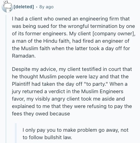  8y ago I had a client who owned an engineering firm that was being sued for the wrongful termination by one of its former engineers. My client , a man of the Hindu faith, had fired an engineer of the Muslim faith when the latter took a day off for Ramadan. Despite my advice, my client testified in court that he thought Muslim people were lazy and that the Plaintiff had taken the day off to party. When a jury returned a verdict in the Muslim Engineers favor, my visibly angry client took me aside and explained to 