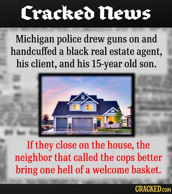 Cracked News Michigan police drew guns on and handcuffed a black real estate agent, his client, and his -Year old son. 01/18 If they close on the house, the neighbor that called the cops better bring one hell of a welcome basket. CRACKED.COM