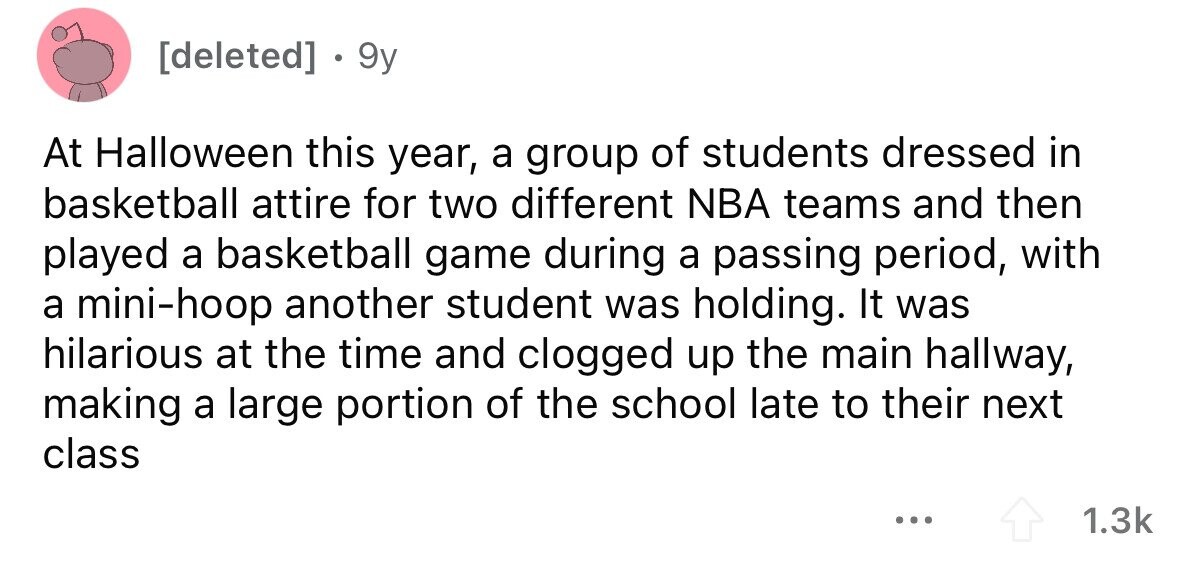 . 9y At Halloween this year, a group of students dressed in basketball attire for two different NBA teams and then played a basketball game during a passing period, with a mini-hoop another student was holding. It was hilarious at the time and clogged up the main hallway, making a large portion of the school late to their next class ... 1.3k