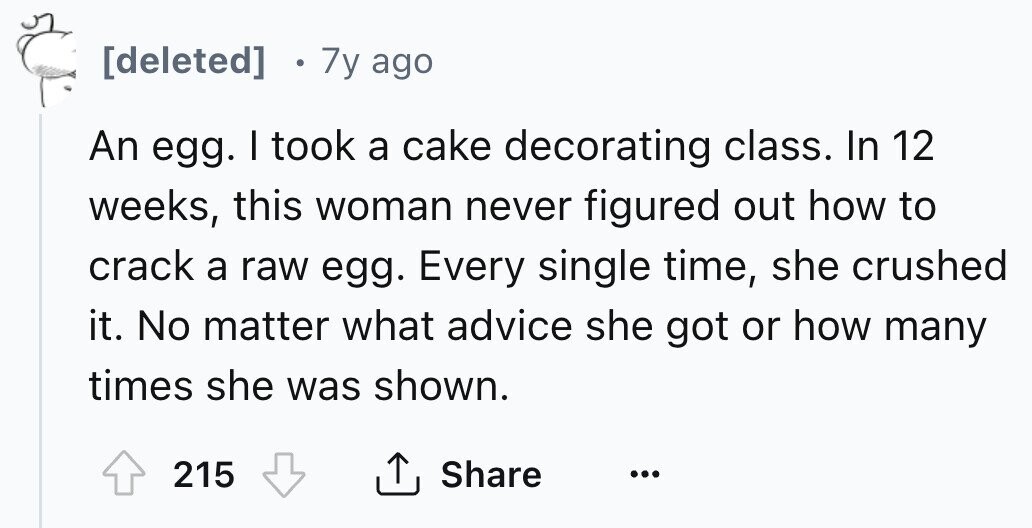[deleted] 7y ago An egg. I took a cake decorating class. In 12 weeks, this woman never figured out how to crack a raw egg. Every single time, she crushed it. No matter what advice she got or how many times she was shown. Share 215 ... 