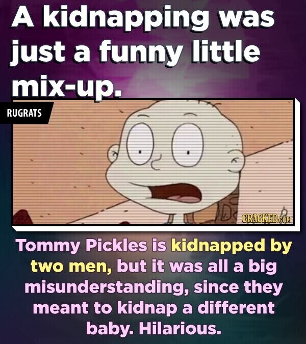 A kidnapping was just a funny little mix-up. RUGRATS CRACKED.COM Tommy Pickles is kidnapped by two men, but it was all a big misunderstanding, since they meant to kidnap a different baby. Hilarious.