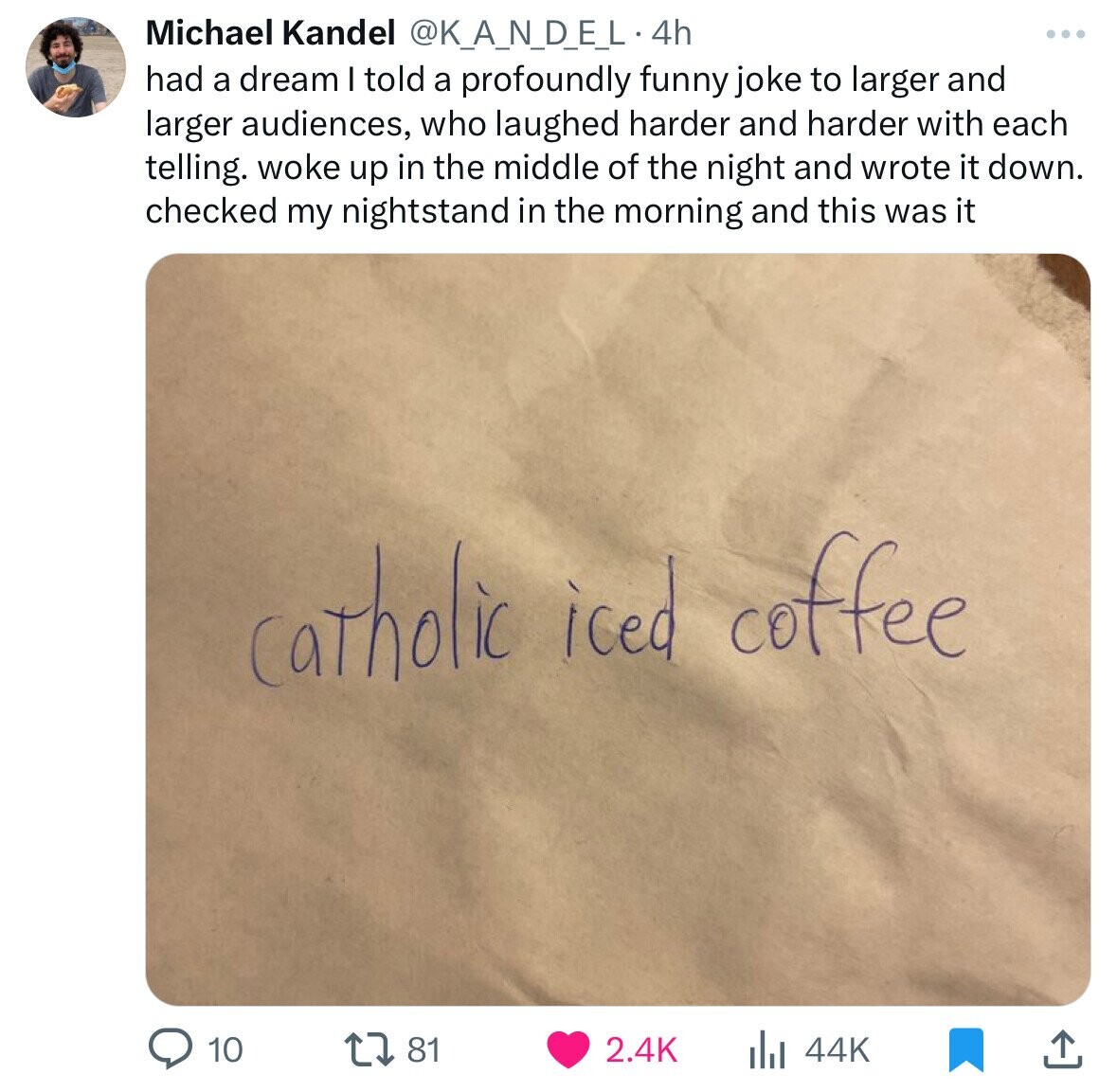 Michael Kandel @K_A_N_DE_L4 4h had a dream I told a profoundly funny joke to larger and larger audiences, who laughed harder and harder with each telling. woke up in the middle of the night and wrote it down. checked my nightstand in the morning and this was it catholic iced coffee 10 81 2.4K 44K