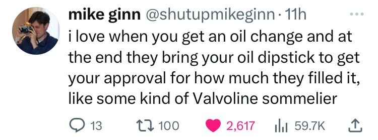 mike ginn @shutupmikeginn.1 11h ... i love when you get an oil change and at the end they bring your oil dipstick to get your approval for how much they filled it, like some kind of Valvoline sommelier 13 100 2,617 del 59.7K