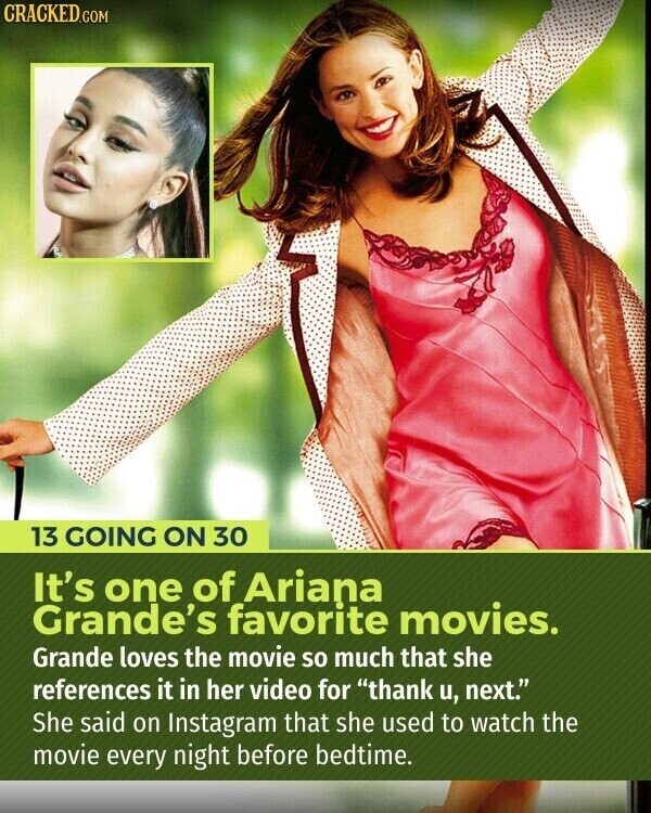 CRACKED.COM 13 GOING ON 30 It's one of Ariana Grande's favorite movies. Grande loves the movie so much that she references it in her video for thank u, next. She said on Instagram that she used to watch the movie every night before bedtime.
