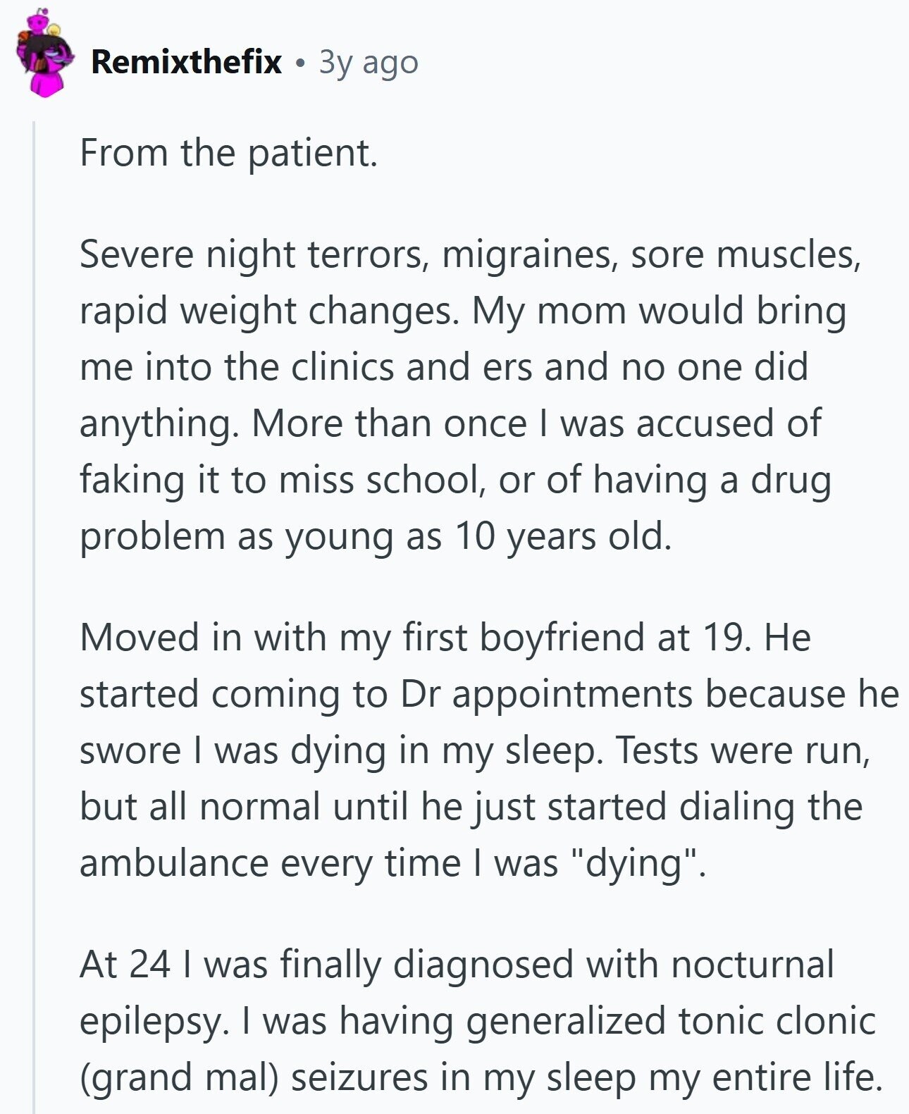 Remixthefix 3y ago From the patient. Severe night terrors, migraines, sore muscles, rapid weight changes. My mom would bring me into the clinics and ers and no one did anything. More than once I was accused of faking it to miss school, or of having a drug problem as young as 10 years old. Moved in with my first boyfriend at 19. Не started coming to Dr appointments because he swore I was dying in my sleep. Tests were run, but all normal until he just started dialing the ambulance every time | was dying. At 24 | was finally