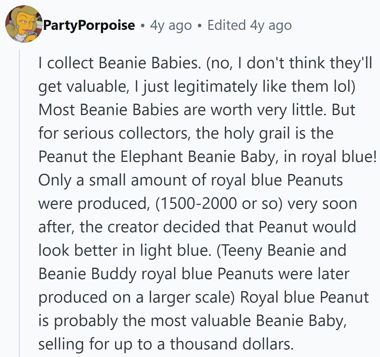PartyPorpoise 4y ago Edited 4y ago I collect Beanie Babies. (no, I don't think they'll get valuable, I just legitimately like them lol) Most Beanie Babies are worth very little. But for serious collectors, the holy grail is the Peanut the Elephant Beanie Baby, in royal blue! Only a small amount of royal blue Peanuts were produced, (1500-2000 or so) very soon after, the creator decided that Peanut would look better in light blue. (Teeny Beanie and Beanie Buddy royal blue Peanuts were later produced on a larger scale) Royal blue Peanut is probably the most valuable Beanie Baby, selling