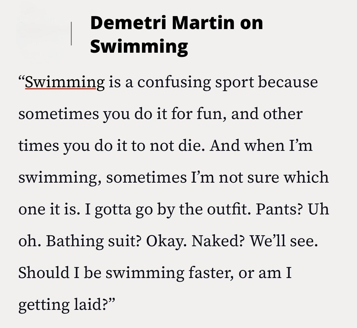 Demetri Martin on Swimming Swimming is a confusing sport because sometimes you do it for fun, and other times you do it to not die. And when I'm swimming, sometimes I'm not sure which one it is. I gotta go by the outfit. Pants? Uh oh. Bathing suit? Okay. Naked? We'll see. Should I be swimming faster, or am I getting laid?
