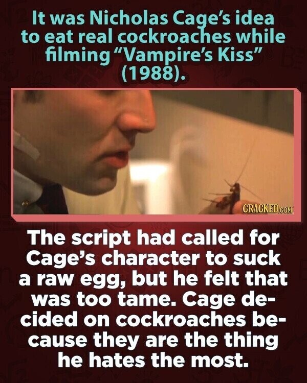 It was Nicholas Cage's idea to eat real cockroaches while filming Vampire's Kiss (1988). CRACKED.COM The script had called for Cage's character to suck a raw egg, but he felt that was too tame. Cage de- cided on cockroaches be- cause they are the thing he hates the most.