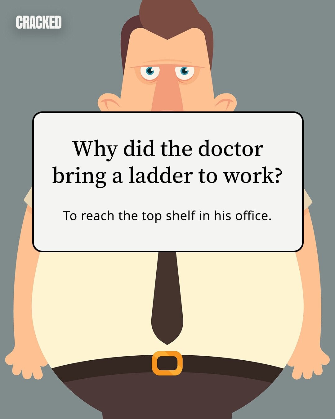 CRACKED Why did the doctor bring a ladder to work? To reach the top shelf in his office. 