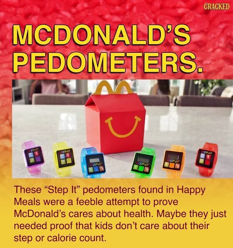 CRACKED MCDONALD'S PEDOMETERS. STEP-IT STEP-IT STEP-IT STEP-iT STEP-iT STEP-iT These Step It pedometers found in Happy Meals were a feeble attempt to prove McDonald's cares about health. Maybe they just needed proof that kids don't care about their step or calorie count.