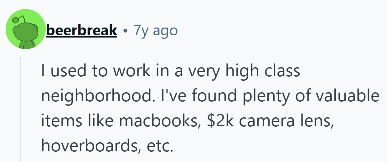 beerbreak . 7y ago | used to work in a very high class neighborhood. I've found plenty of valuable items like macbooks, $2k camera lens, hoverboards, etc. 