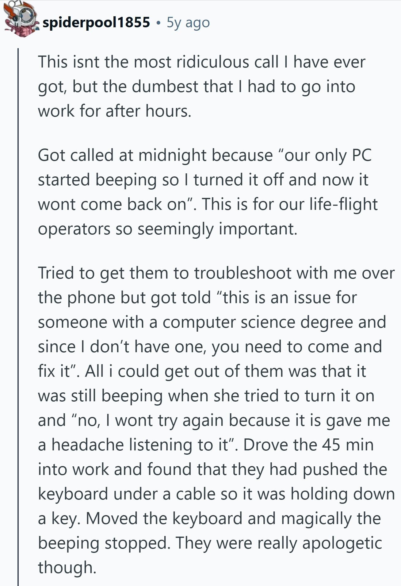 spiderpool1855 5y ago This isnt the most ridiculous call I have ever got, but the dumbest that I had to go into work for after hours. Got called at midnight because our only PC started beeping so I turned it off and now it wont come back on. This is for our life-flight operators so seemingly important. Tried to get them to troubleshoot with me over the phone but got told this is an issue for someone with a computer science degree and since I don't have one, you need to come and fix it. All i could get out 