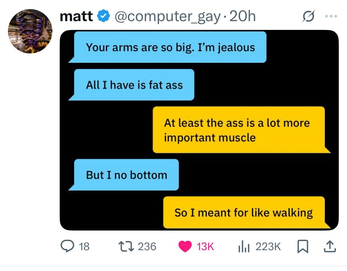 matt @computer_gay.2 20h ... Your arms are so big. I'm jealous All I have is fat ass At least the ass is a lot more important muscle But I no bottom So I meant for like walking 18 236 13K 223K 