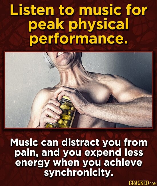 Listen to music for peak physical performance. Music can distract you from pain, and you expend less energy when you achieve synchronicity. CRACKED.COM